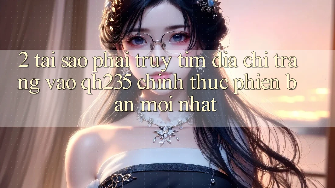 2. Tại Sao Phải Truy tìm Địa chỉ trang Vào qh235 Chính Thức Phiên bản mới nhất?