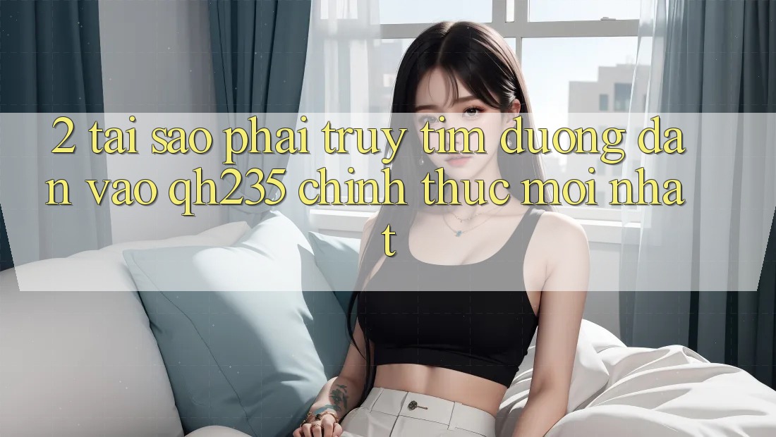 2. Tại Sao Phải Truy tìm Đường dẫn Vào qh235 Chính Thức Mới Nhất?