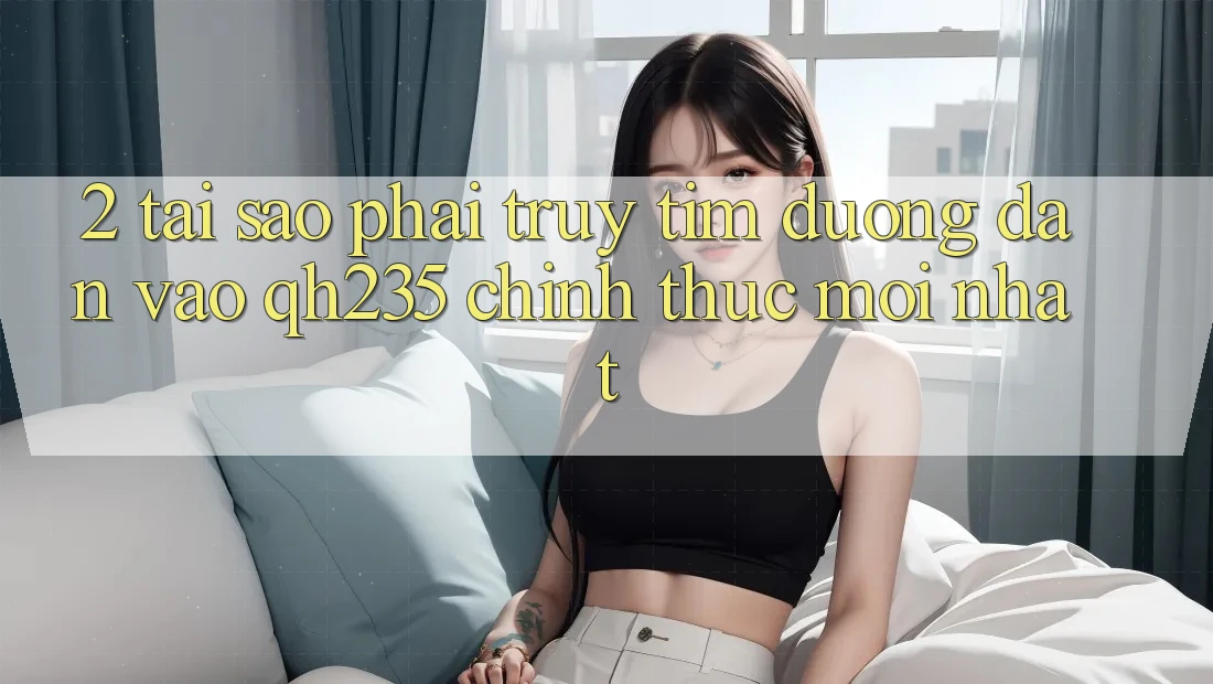 2. Tại Sao Phải Truy tìm Đường dẫn Vào qh235 Chính Thức Mới Nhất?