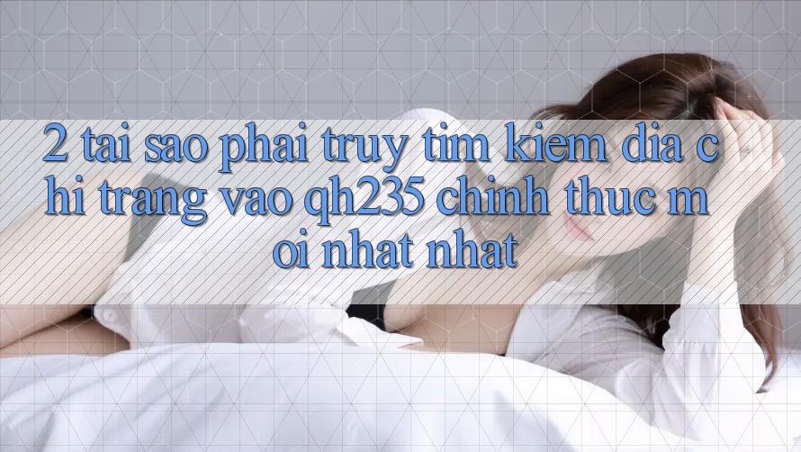 2. Tại Sao Phải Truy tìm Kiếm Địa chỉ trang Vào qh235 Chính Thức Mới nhất Nhất?