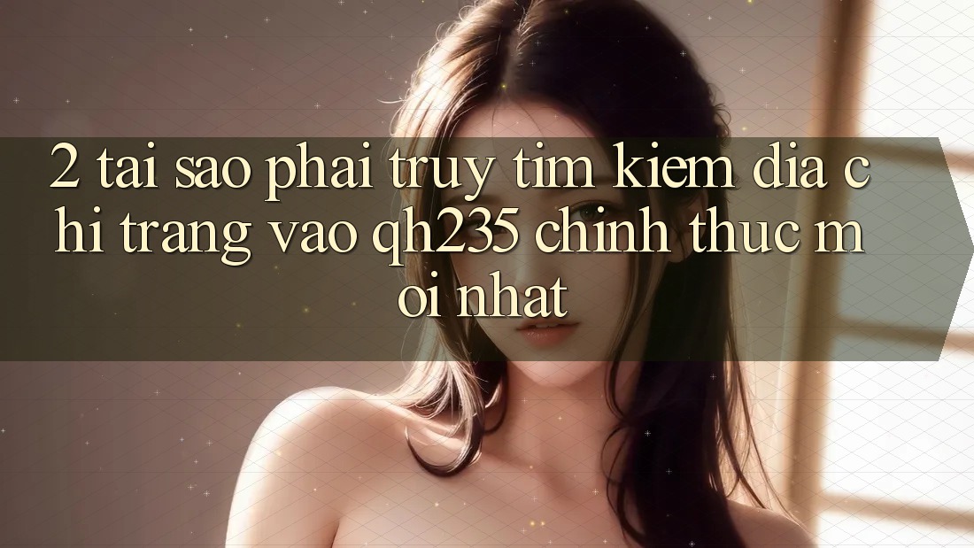 2. Tại Sao Phải Truy tìm Kiếm Địa chỉ trang Vào qh235 Chính Thức Mới Nhất?