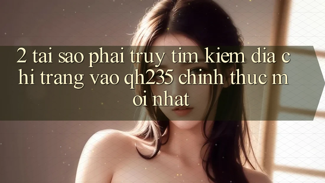 2. Tại Sao Phải Truy tìm Kiếm Địa chỉ trang Vào qh235 Chính Thức Mới Nhất?