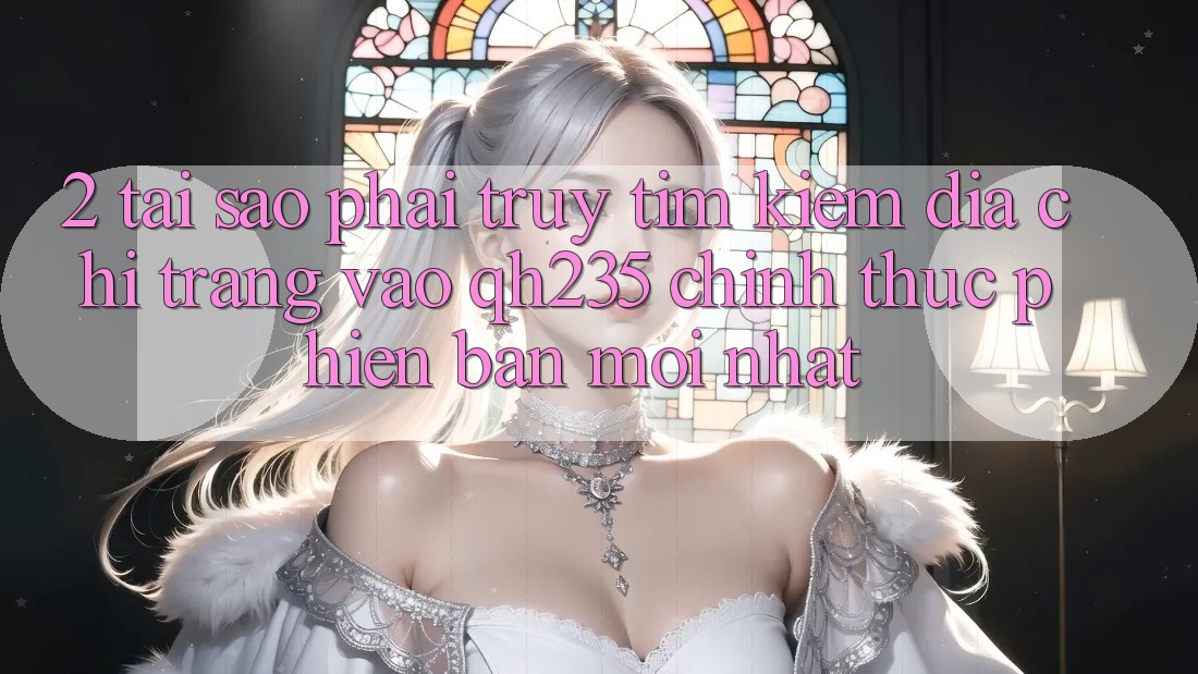 2. Tại Sao Phải Truy tìm Kiếm Địa chỉ trang Vào qh235 Chính Thức Phiên bản mới Nhất?