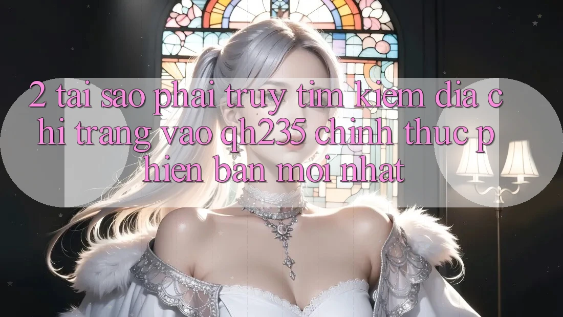 2. Tại Sao Phải Truy tìm Kiếm Địa chỉ trang Vào qh235 Chính Thức Phiên bản mới Nhất?