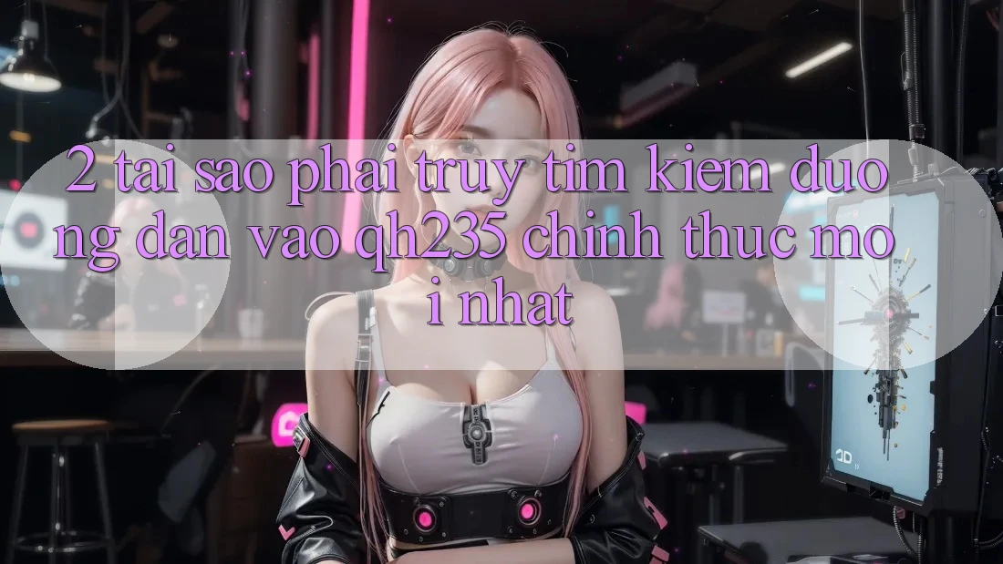 2. Tại Sao Phải Truy tìm Kiếm Đường dẫn Vào qh235 Chính Thức Mới Nhất?