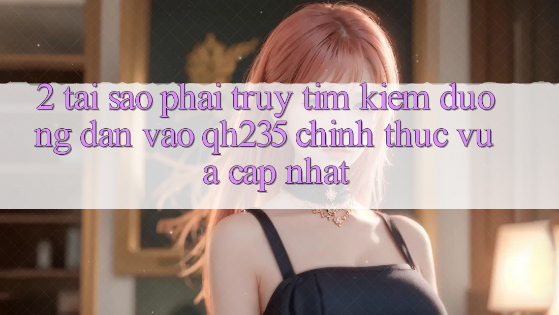 2. Tại Sao Phải Truy tìm Kiếm Đường dẫn Vào qh235 Chính Thức Vừa cập nhật?