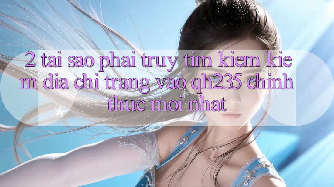 2. Tại Sao Phải Truy tìm kiếm Kiếm Địa chỉ trang Vào qh235 Chính Thức Mới Nhất?