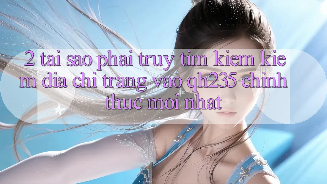 2. Tại Sao Phải Truy tìm kiếm Kiếm Địa chỉ trang Vào qh235 Chính Thức Mới Nhất?