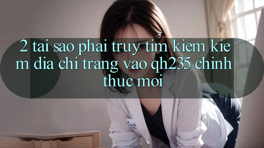 2. Tại Sao Phải Truy tìm kiếm Kiếm Địa chỉ trang Vào qh235 Chính Thức Mới?