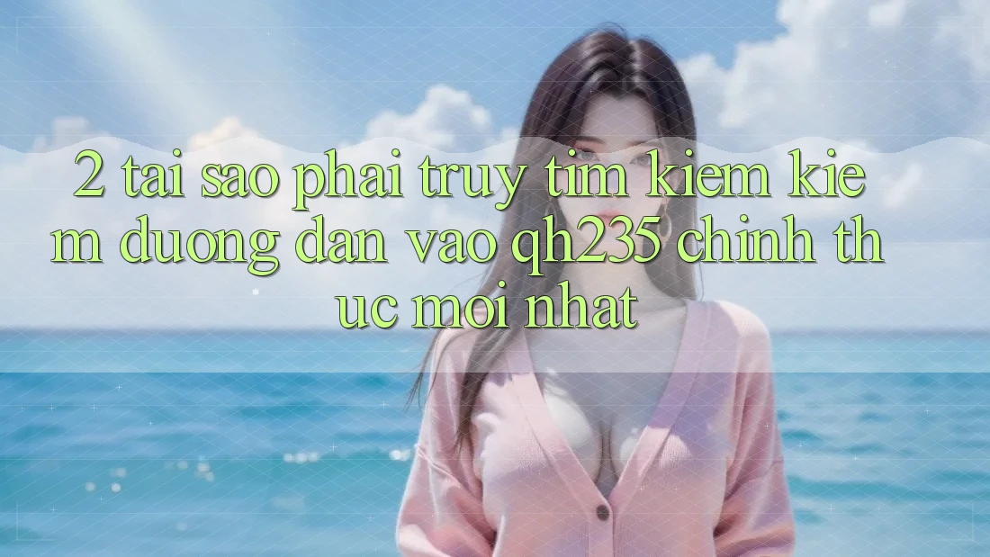 2. Tại Sao Phải Truy tìm kiếm Kiếm Đường dẫn Vào qh235 Chính Thức Mới Nhất?