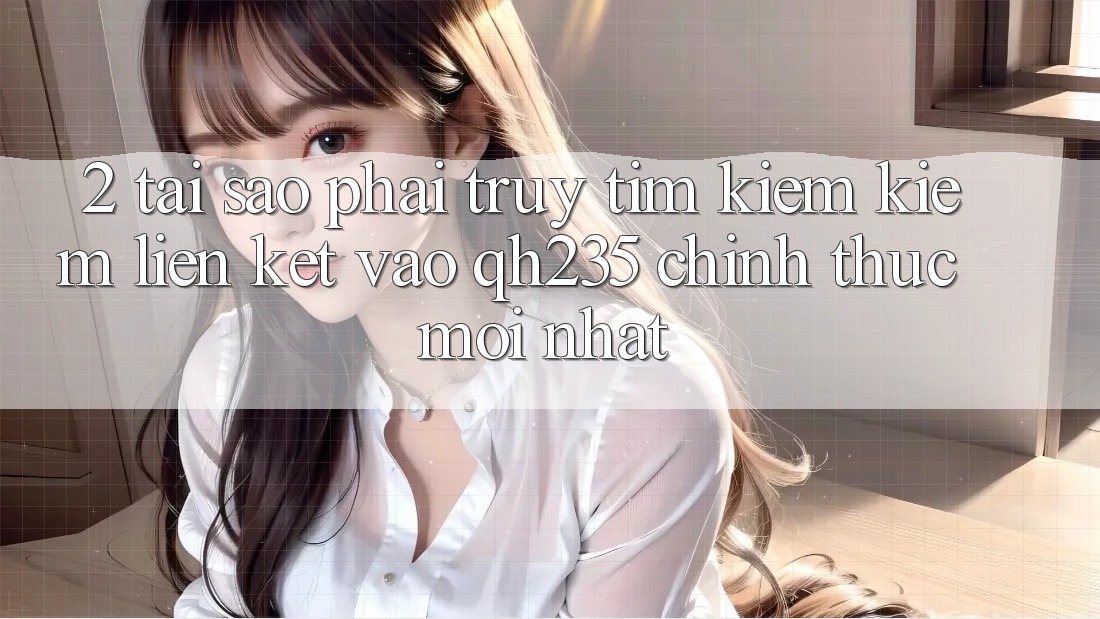 2. Tại Sao Phải Truy tìm kiếm Kiếm Liên kết Vào qh235 Chính Thức Mới Nhất?