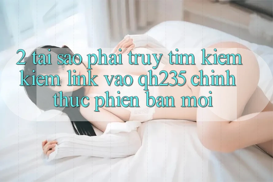 2. Tại Sao Phải Truy tìm kiếm Kiếm Link Vào qh235 Chính Thức Phiên bản mới?