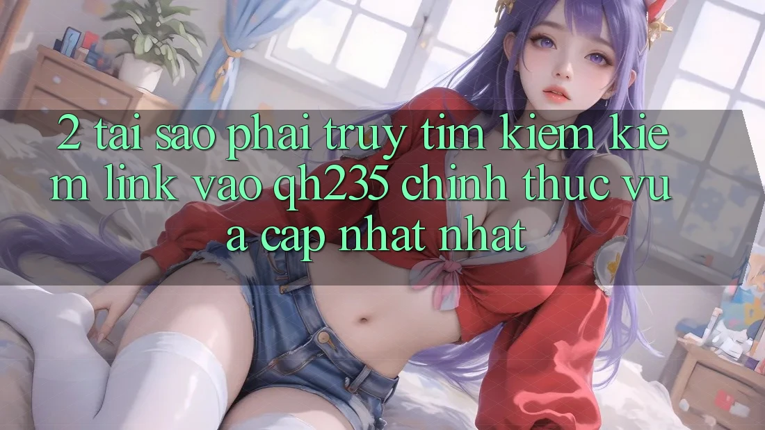 2. Tại Sao Phải Truy tìm kiếm Kiếm Link Vào qh235 Chính Thức Vừa cập nhật Nhất?