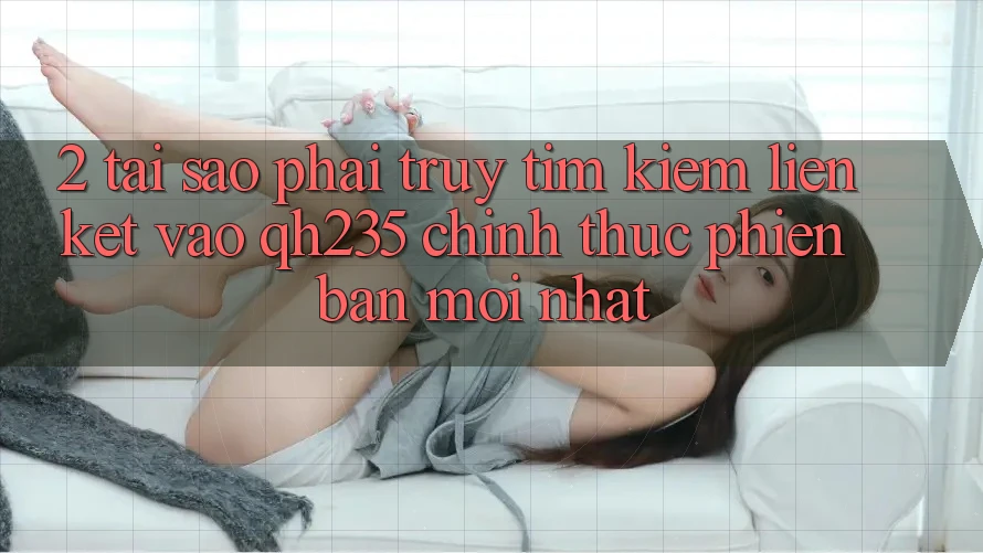 2. Tại Sao Phải Truy tìm Kiếm Liên kết Vào qh235 Chính Thức Phiên bản mới nhất?