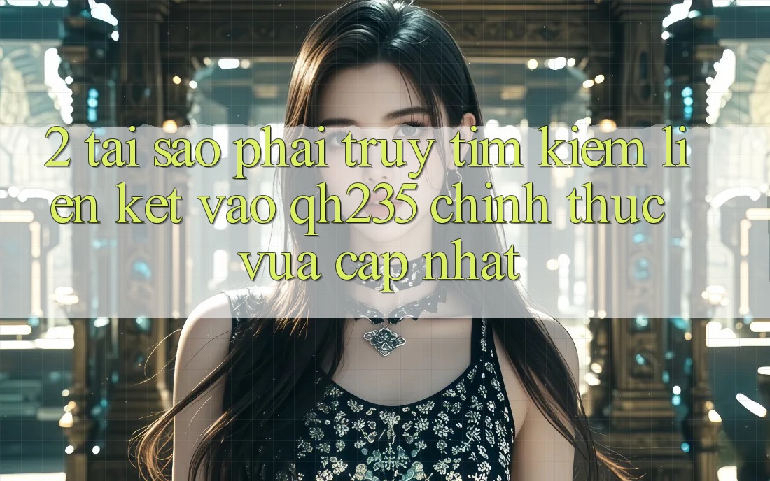 2. Tại Sao Phải Truy tìm kiếm Liên kết Vào qh235 Chính Thức Vừa cập nhật?