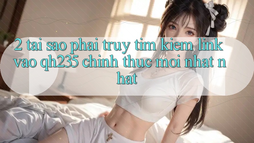 2. Tại Sao Phải Truy tìm Kiếm Link Vào qh235 Chính Thức Mới nhất Nhất?