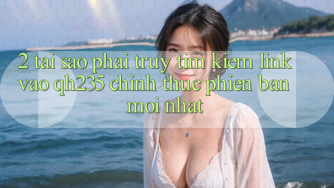 2. Tại Sao Phải Truy tìm Kiếm Link Vào qh235 Chính Thức Phiên bản mới Nhất?