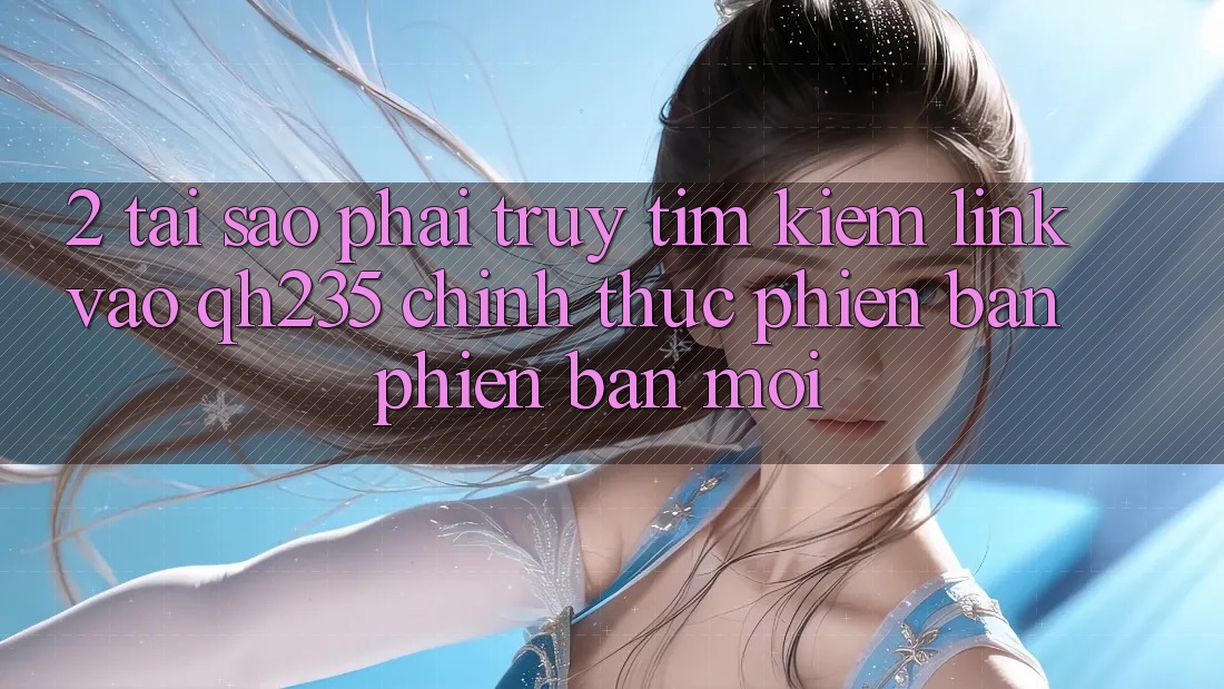 2. Tại Sao Phải Truy tìm Kiếm Link Vào qh235 Chính Thức Phiên bản phiên bản mới?