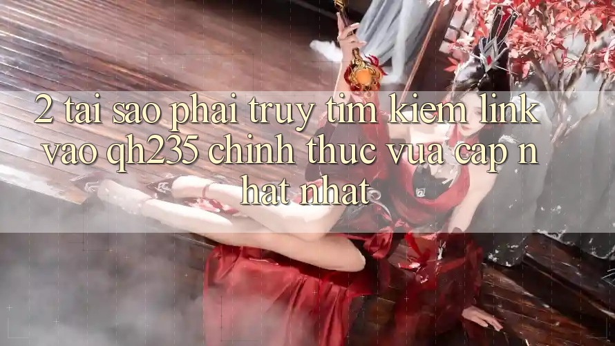2. Tại Sao Phải Truy tìm Kiếm Link Vào qh235 Chính Thức Vừa cập nhật Nhất?