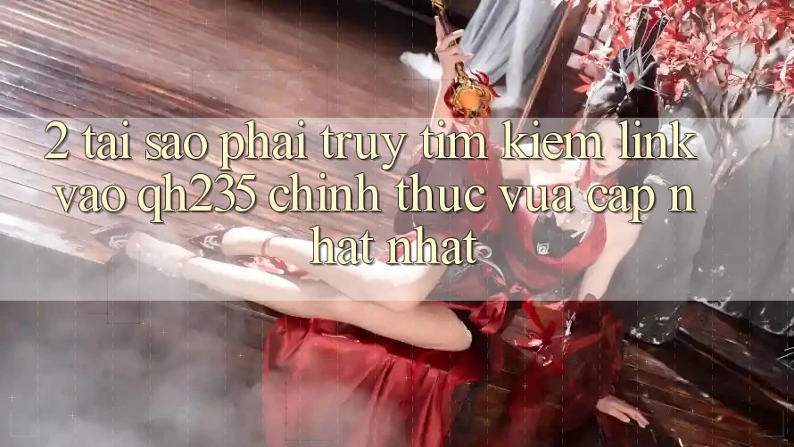 2. Tại Sao Phải Truy tìm Kiếm Link Vào qh235 Chính Thức Vừa cập nhật Nhất?