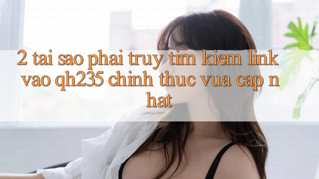 2. Tại Sao Phải Truy tìm Kiếm Link Vào qh235 Chính Thức Vừa cập nhật?