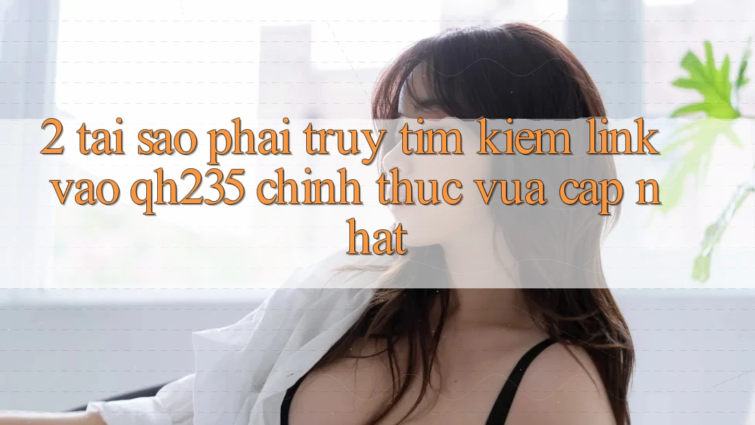 2. Tại Sao Phải Truy tìm kiếm Link Vào qh235 Chính Thức Vừa cập nhật?