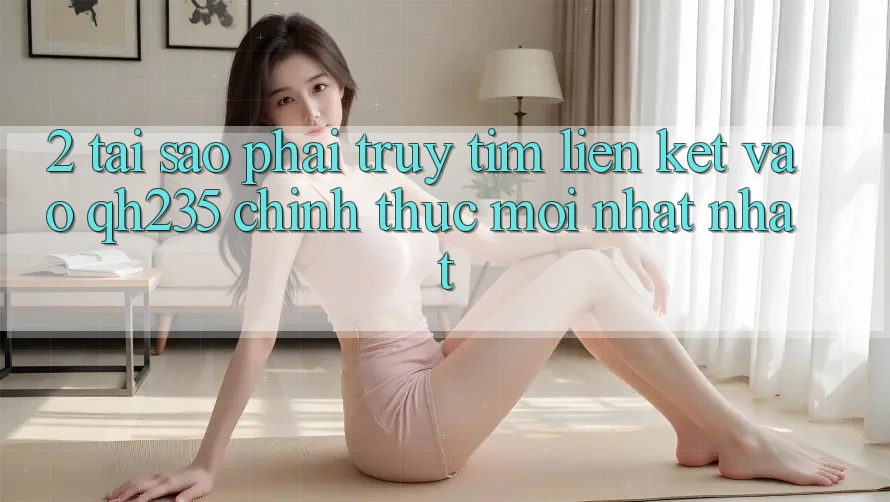 2. Tại Sao Phải Truy tìm Liên kết Vào qh235 Chính Thức Mới nhất Nhất?