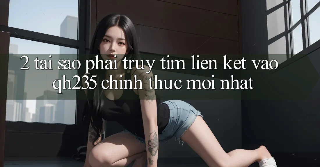 2. Tại Sao Phải Truy tìm Liên kết Vào qh235 Chính Thức Mới Nhất?
