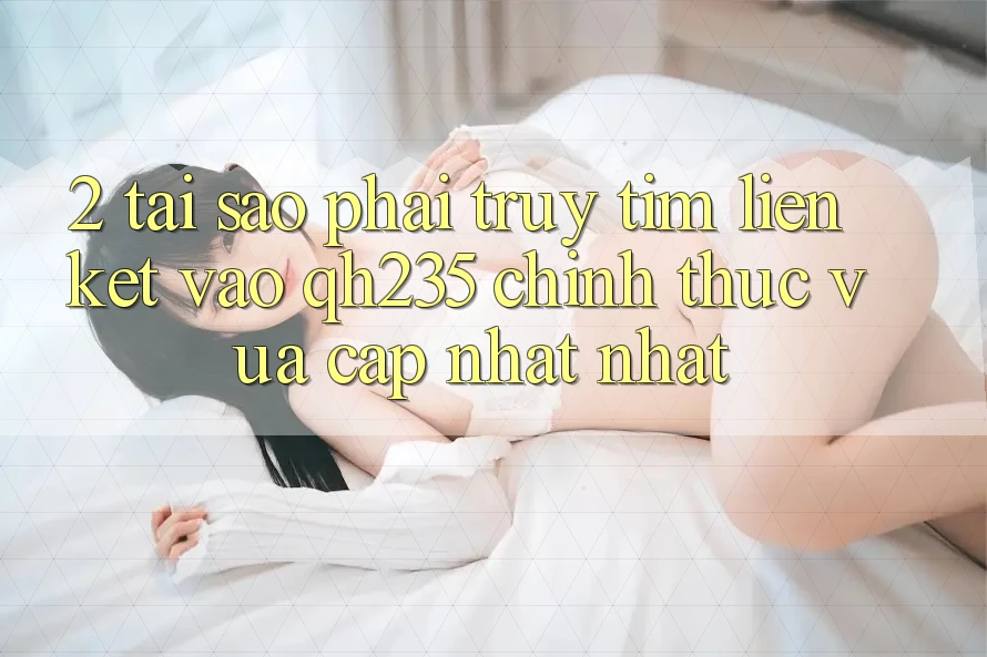 2. Tại Sao Phải Truy tìm Liên kết Vào qh235 Chính Thức Vừa cập nhật Nhất?