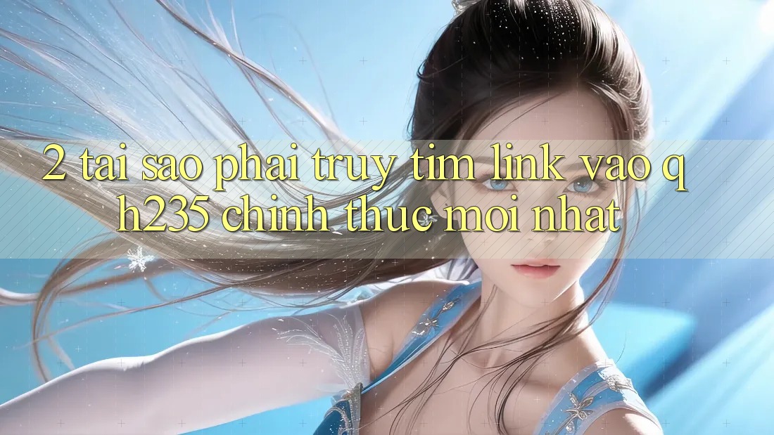 2. Tại Sao Phải Truy tìm Link Vào qh235 Chính Thức Mới Nhất?