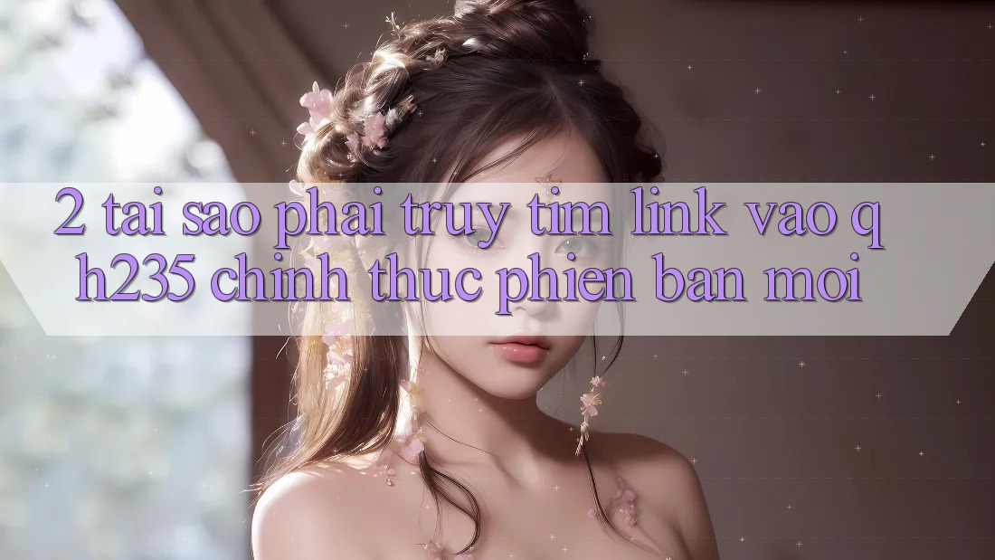 2. Tại Sao Phải Truy tìm Link Vào qh235 Chính Thức Phiên bản mới?