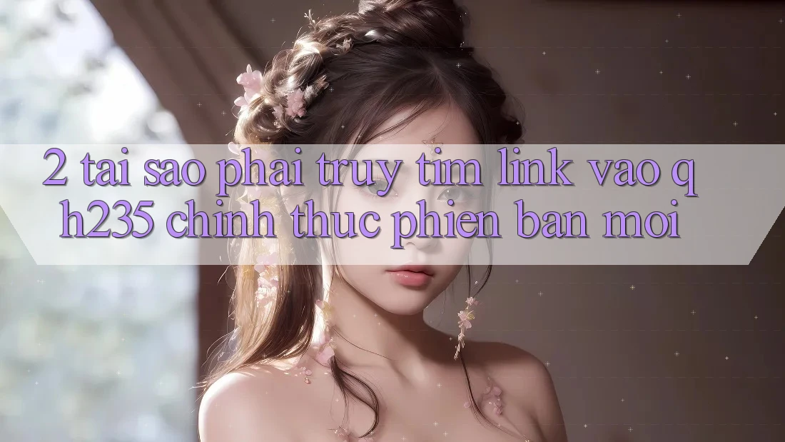2. Tại Sao Phải Truy tìm Link Vào qh235 Chính Thức Phiên bản mới?