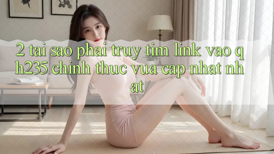 2. Tại Sao Phải Truy tìm Link Vào qh235 Chính Thức Vừa cập nhật Nhất?