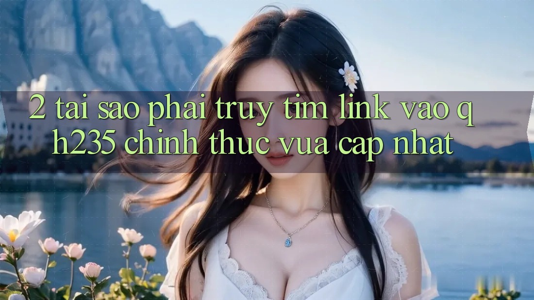 2. Tại Sao Phải Truy tìm Link Vào qh235 Chính Thức Vừa cập nhật?