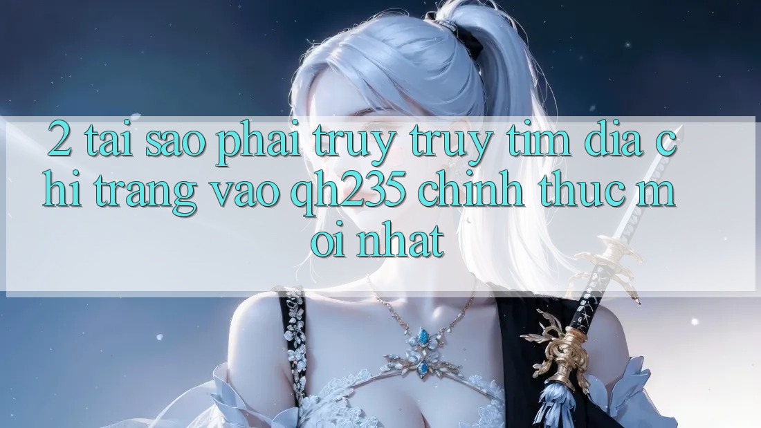 2. Tại Sao Phải Truy truy tìm Địa chỉ trang Vào qh235 Chính Thức Mới Nhất?