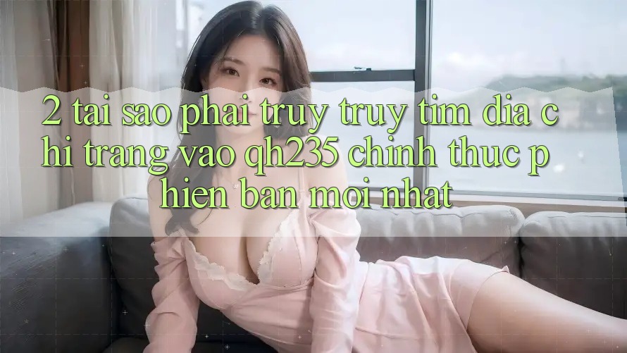 2. Tại Sao Phải Truy truy tìm Địa chỉ trang Vào qh235 Chính Thức Phiên bản mới Nhất?