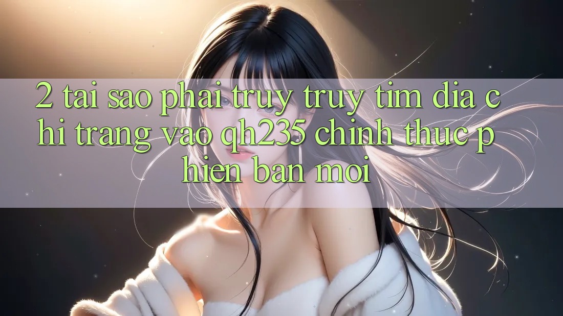 2. Tại Sao Phải Truy truy tìm Địa chỉ trang Vào qh235 Chính Thức Phiên bản mới?