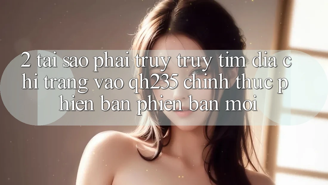 2. Tại Sao Phải Truy truy tìm Địa chỉ trang Vào qh235 Chính Thức Phiên bản phiên bản mới?
