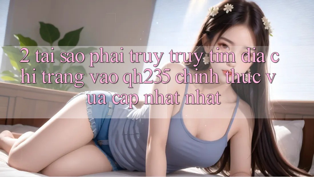 2. Tại Sao Phải Truy truy tìm Địa chỉ trang Vào qh235 Chính Thức Vừa cập nhật Nhất?