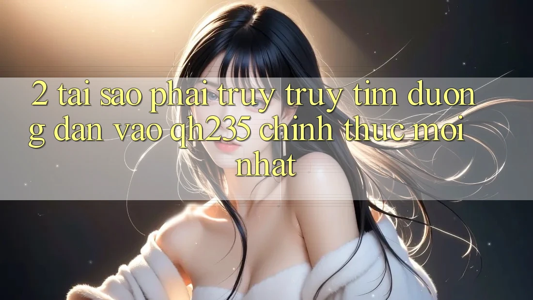 2. Tại Sao Phải Truy truy tìm Đường dẫn Vào qh235 Chính Thức Mới nhất?