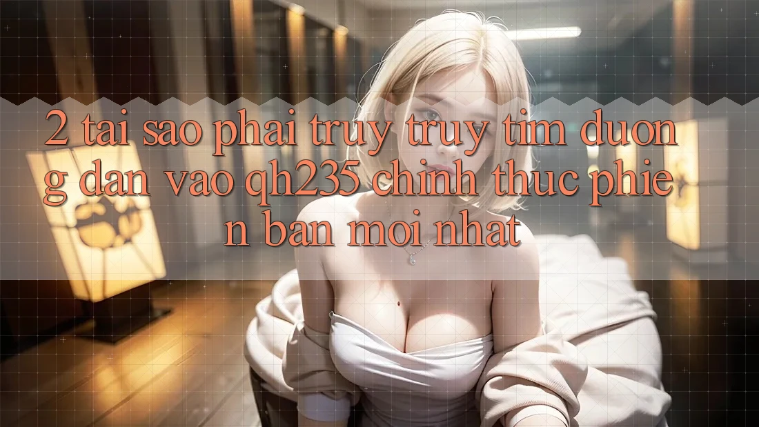 2. Tại Sao Phải Truy truy tìm Đường dẫn Vào qh235 Chính Thức Phiên bản mới Nhất?