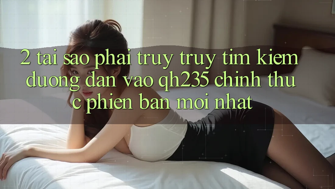 2. Tại Sao Phải Truy truy tìm Kiếm Đường dẫn Vào qh235 Chính Thức Phiên bản mới Nhất?