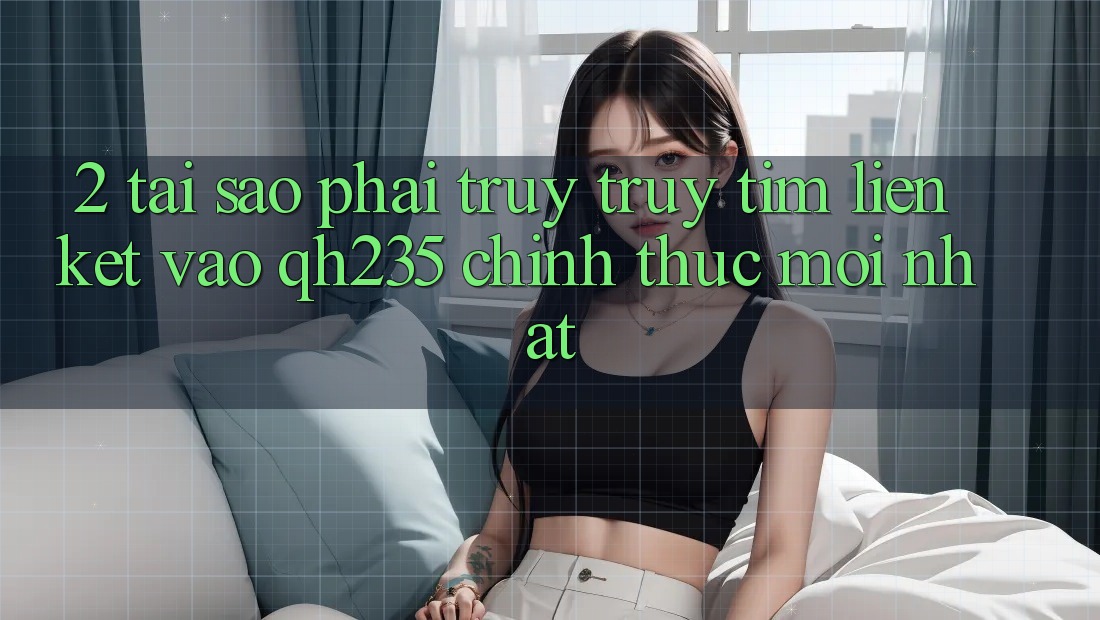 2. Tại Sao Phải Truy truy tìm Liên kết Vào qh235 Chính Thức Mới Nhất?