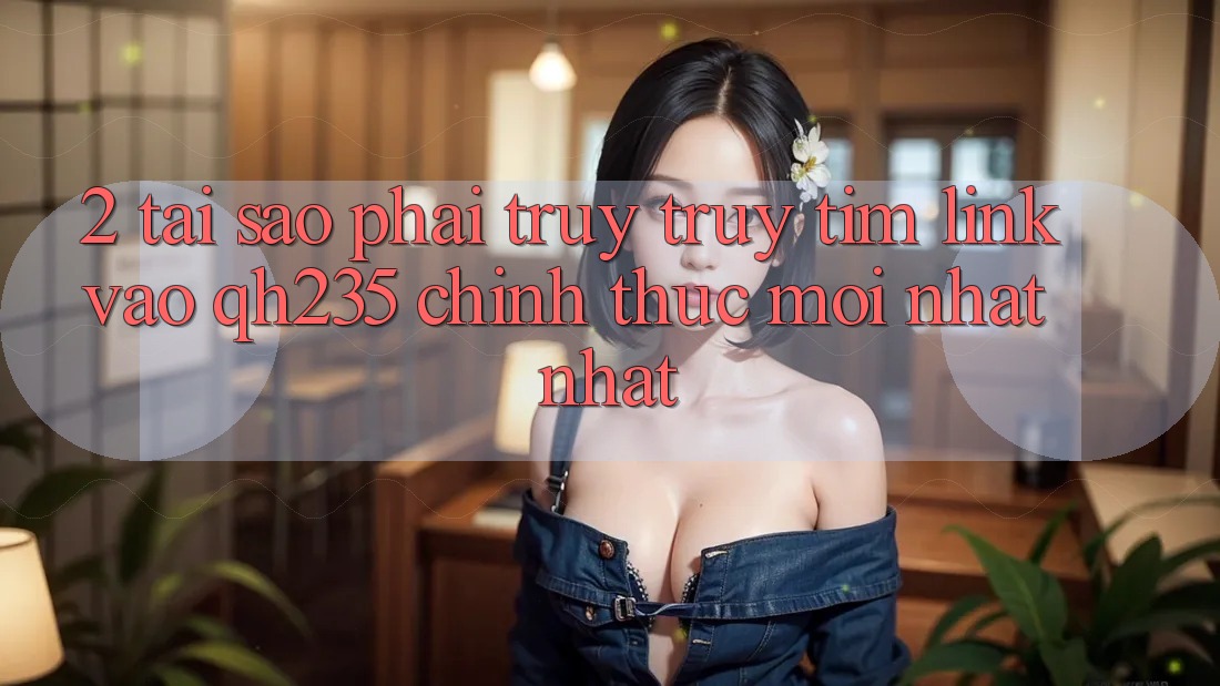 2. Tại Sao Phải Truy truy tìm Link Vào qh235 Chính Thức Mới nhất nhất?