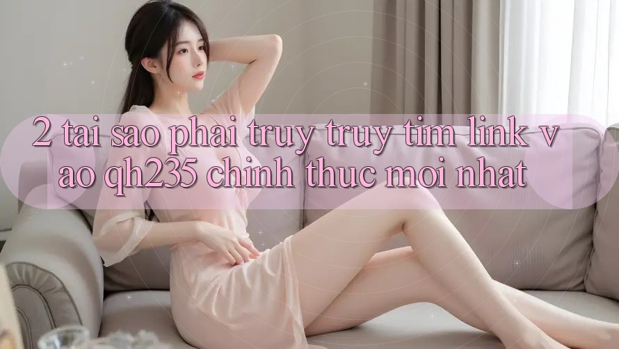 2. Tại Sao Phải Truy truy tìm Link Vào qh235 Chính Thức Mới Nhất?