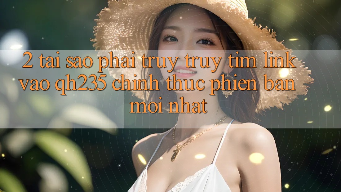 2. Tại Sao Phải Truy truy tìm Link Vào qh235 Chính Thức Phiên bản mới Nhất?