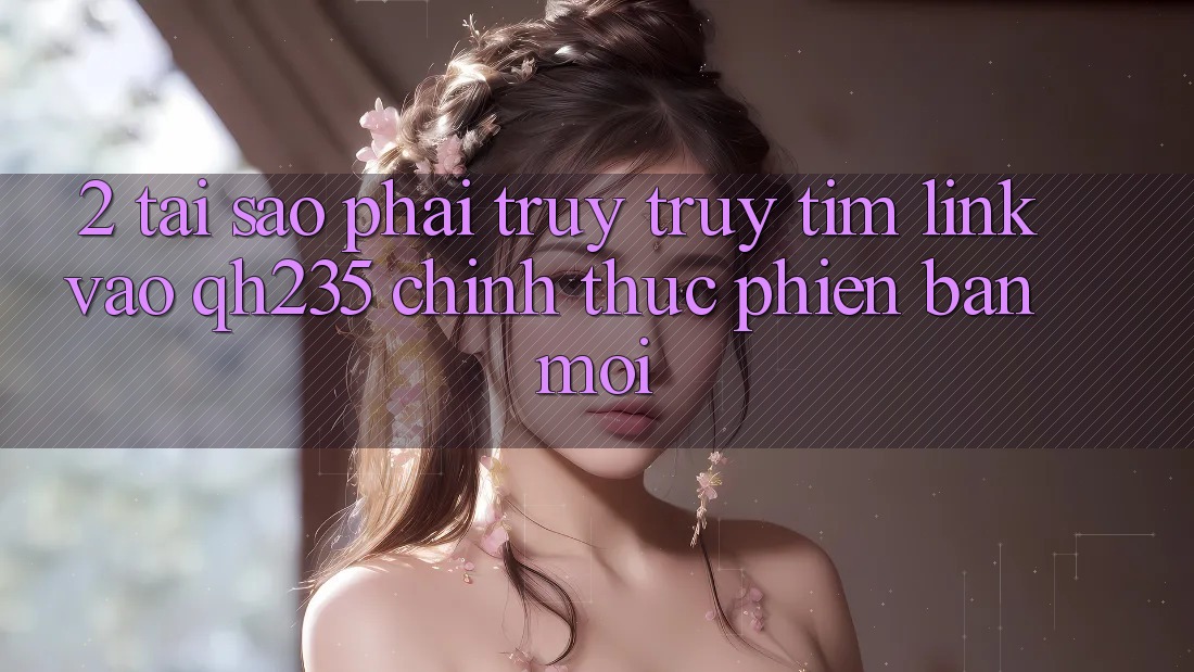 2. Tại Sao Phải Truy truy tìm Link Vào qh235 Chính Thức Phiên bản mới?