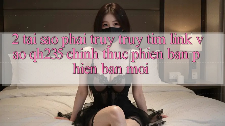 2. Tại Sao Phải Truy truy tìm Link Vào qh235 Chính Thức Phiên bản phiên bản mới?