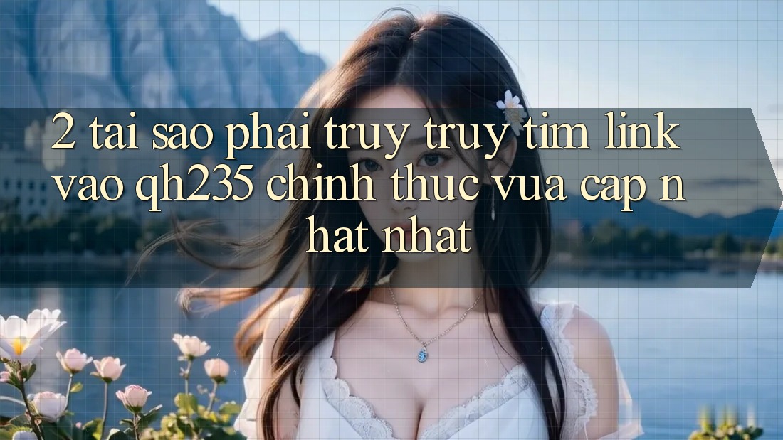 2. Tại Sao Phải Truy truy tìm Link Vào qh235 Chính Thức Vừa cập nhật Nhất?