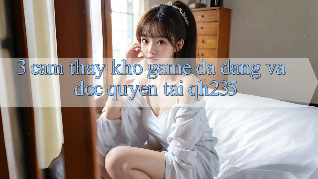 3. Cảm thấy Kho Game Đa Dạng Và Độc Quyền Tại qh235